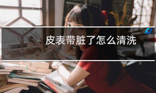 皮表带脏了怎么清洗 - 真皮表带内侧怎么清洗