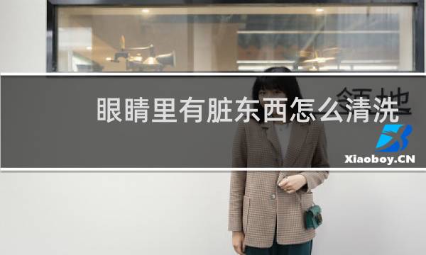 眼睛里有脏东西怎么清洗 - 怎样把眼睛里的脏东西洗出来