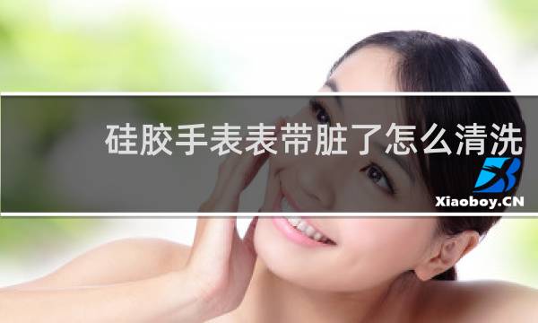 硅胶手表表带脏了怎么清洗 - 硅胶橙色手表带脏了如何清洗