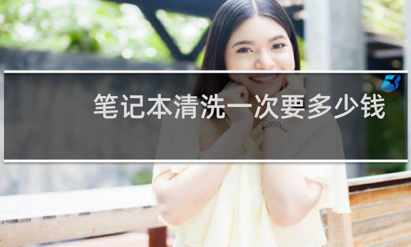 笔记本清洗一次要多少钱? - 笔记本电脑保养多少钱一次