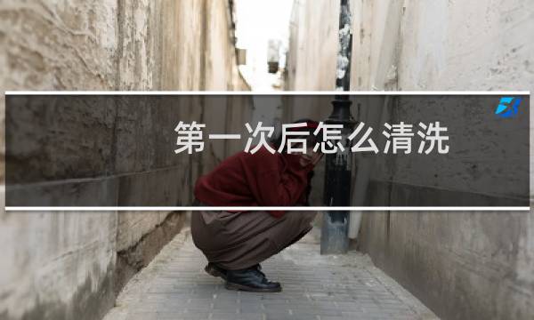 第一次后怎么清洗 - 第一次做0要怎么洗干净