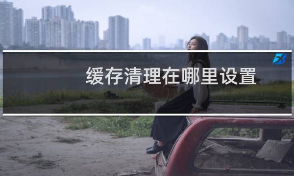 缓存清理在哪里设置 - 电脑缓存文件在哪里找