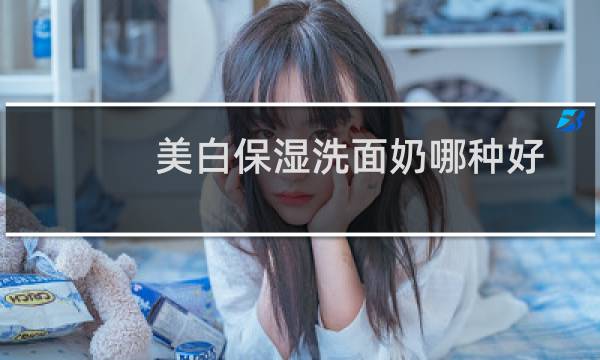 美白保湿洗面奶哪种好 - 什么洗面奶美白最好又便宜