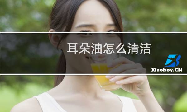 耳朵油怎么清洁 - 油耳怎么清洗耳朵