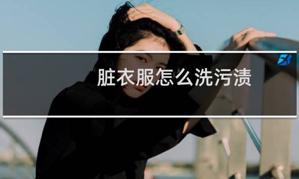脏衣服怎么洗污渍 - 非常脏的衣服用啥方法洗干净