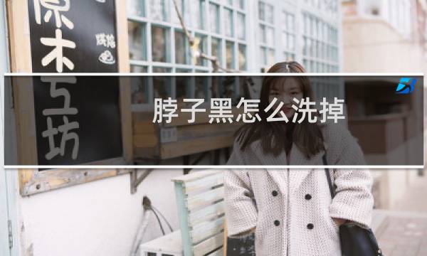 脖子黑怎么洗掉 - 脖子黑怎么能洗干净