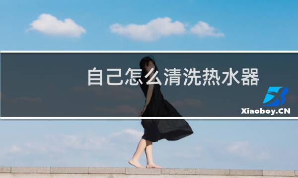 自己怎么清洗热水器 - 热水器自行清洗