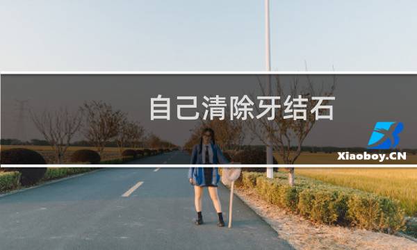 自己清除牙结石 - 自己清理牙结石最简单的方法