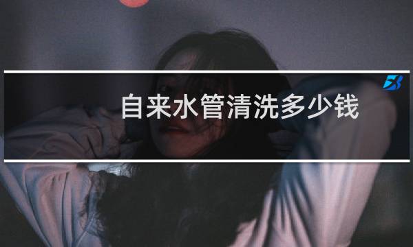 自来水管清洗多少钱 - 自来水管道清洁要多少钱