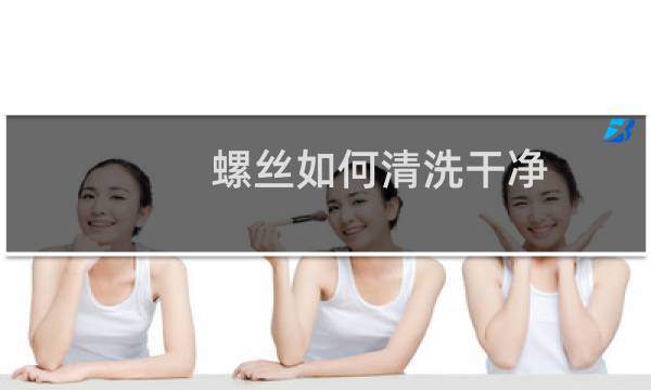 螺丝如何清洗干净 - 怎么洗螺丝才干净