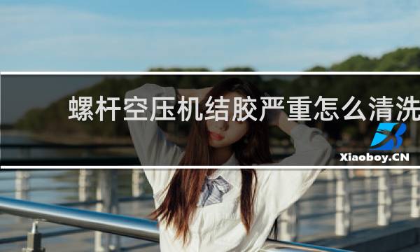 螺杆空压机结胶严重怎么清洗 - 螺杆空压机结胶用什么清洗