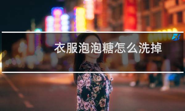 衣服泡泡糖怎么洗掉 - 泡泡糖粘到衣服上怎么去掉