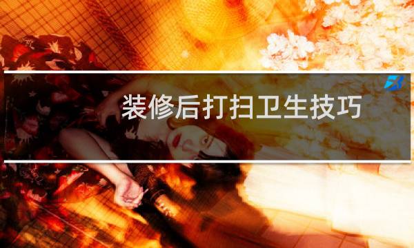 装修后打扫卫生技巧 - 刚装修完家里怎么打扫