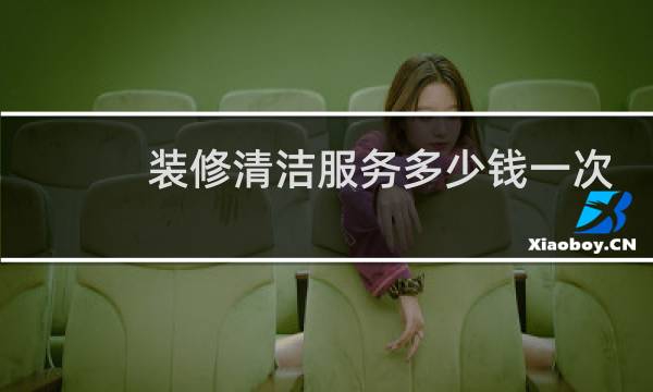 装修清洁服务多少钱一次 - 装修保洁一般多少钱
