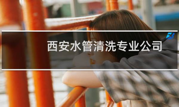 西安水管清洗专业公司 - 管道疏通西安