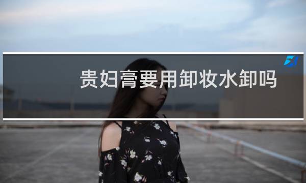 贵妇膏要用卸妆水卸吗 - 贵妇膏用完需要卸妆吗