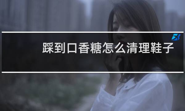 踩到口香糖怎么清理鞋子 - 鞋底踩到口香糖发黑了怎么办