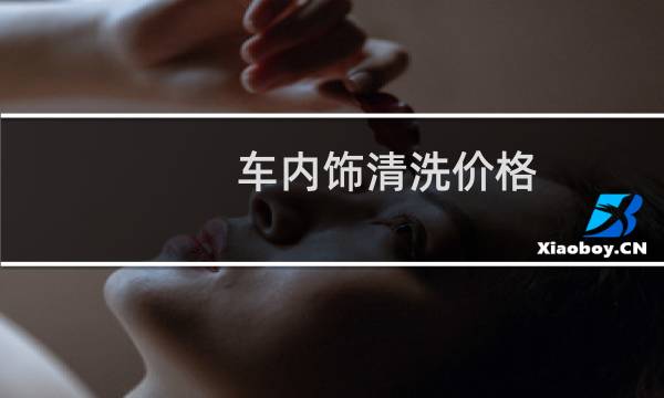 车内饰清洗价格 - 汽车内饰多少钱
