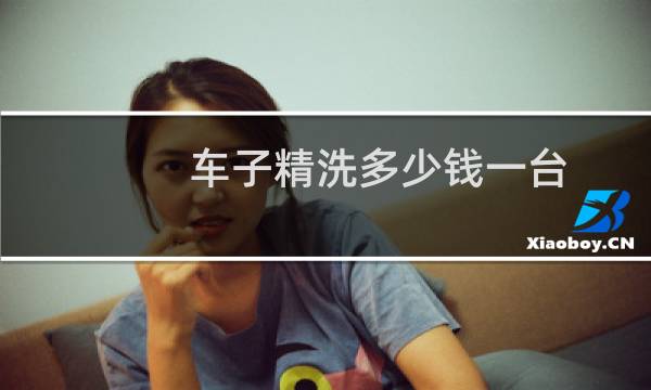 车子精洗多少钱一台 - 汽车精洗多少钱一次