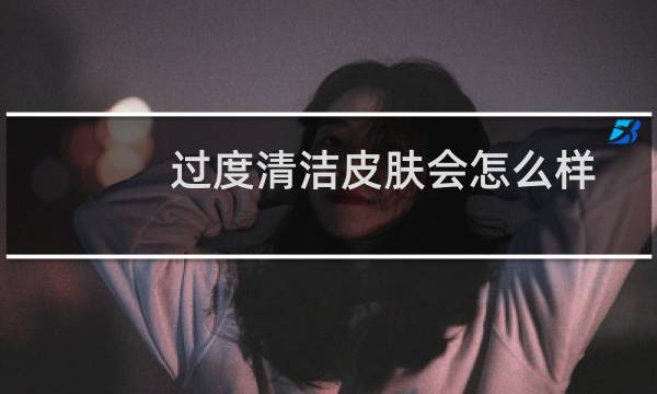 过度清洁皮肤会怎么样 - 什么叫过度清洁皮肤