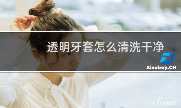 透明牙套怎么清洗干净 - 怎么洗透明牙套上污垢