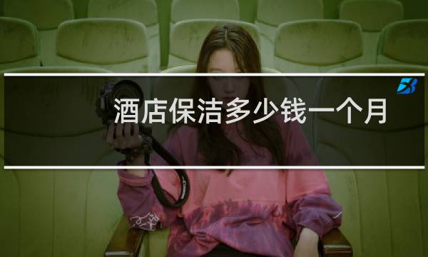 酒店保洁多少钱一个月 - 酒店打扫房间一间多少钱