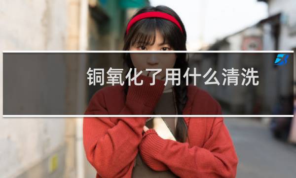 铜氧化了用什么清洗 - 铜表面氧化用什么清洗