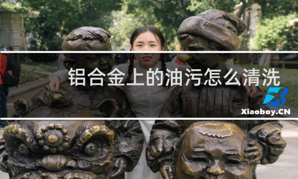 铝合金上的油污怎么清洗 - 铝表面去油最佳方法