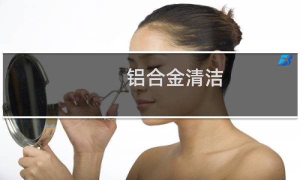 铝合金清洁 - 铝合金用什么方法洗最干净