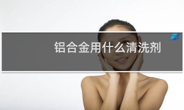 铝合金用什么清洗剂 - 铝件专用清洗剂
