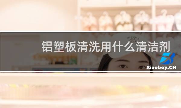 铝塑板清洗用什么清洁剂 - 铝塑板清洗剂有哪几种