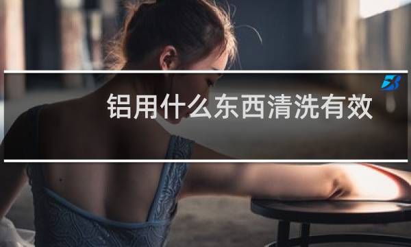 铝用什么东西清洗有效 - 铝用什么东西清洗去除