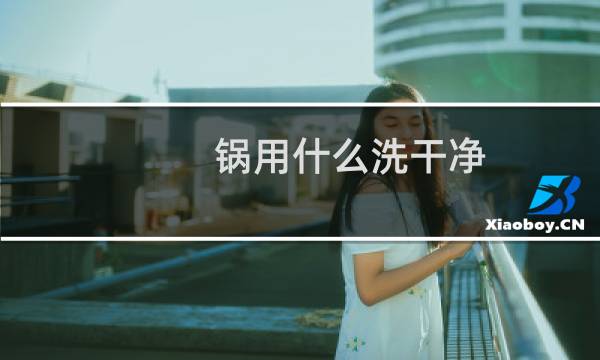 锅用什么洗干净 - 洗锅怎么洗才干净