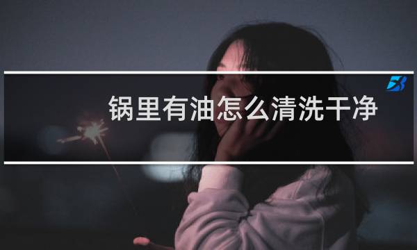锅里有油怎么清洗干净 - 炒锅内壁油垢的清理