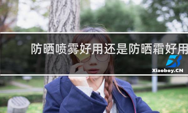 防晒喷雾好用还是防晒霜好用 - 防晒喷雾对比效果