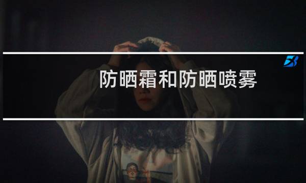 防晒霜和防晒喷雾 - 防晒霜和防晒喷雾效果一样吗