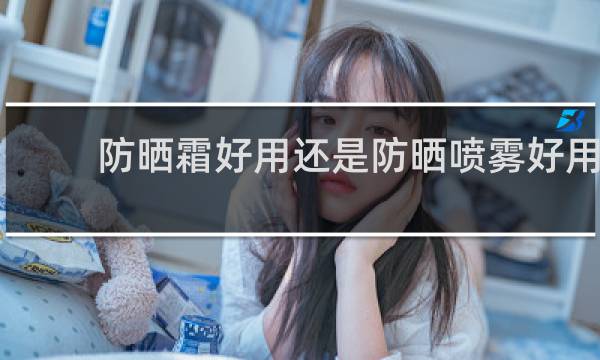 防晒霜好用还是防晒喷雾好用 - 防晒霜和防晒喷雾效果一样吗
