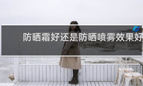 防晒霜好还是防晒喷雾效果好 - 十大防晒霜品牌的排行