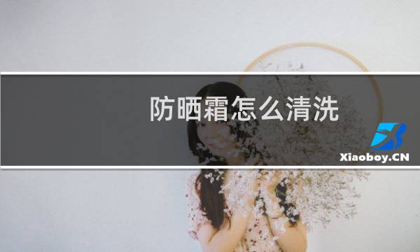 防晒霜怎么清洗 - 如何选择防晒霜