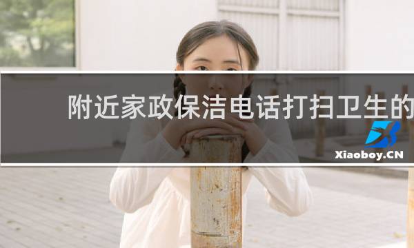 附近家政保洁电话打扫卫生的 - 保洁上门打扫电话