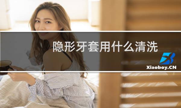隐形牙套用什么清洗 - 隐形牙套臭了怎么清洗