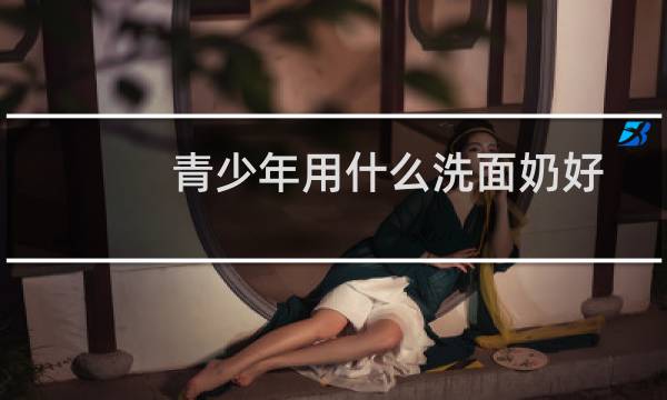青少年用什么洗面奶好 - 初中生洗面奶排行榜10强