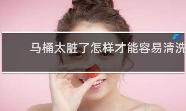 马桶太脏了怎样才能容易清洗 - 马桶太脏了怎么能处理干净