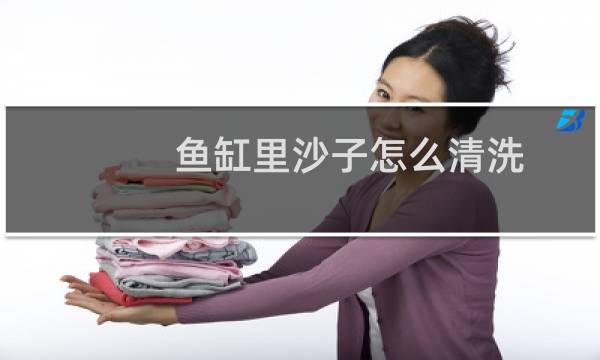 鱼缸里沙子怎么清洗 - 鱼缸沙石怎么清洗