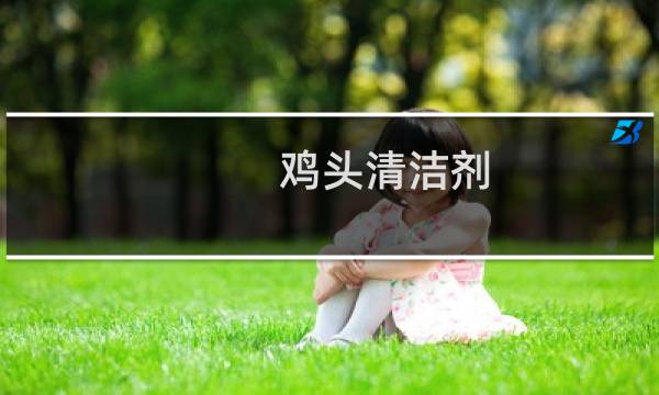 鸡头清洁剂 - 鸡头清洁剂有毒吗