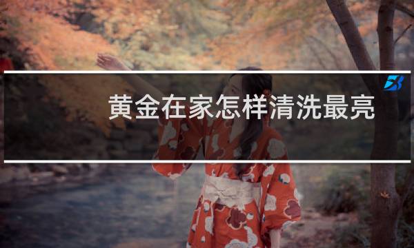 黄金在家怎样清洗最亮 - 黄金自己在家怎么清洗才会亮